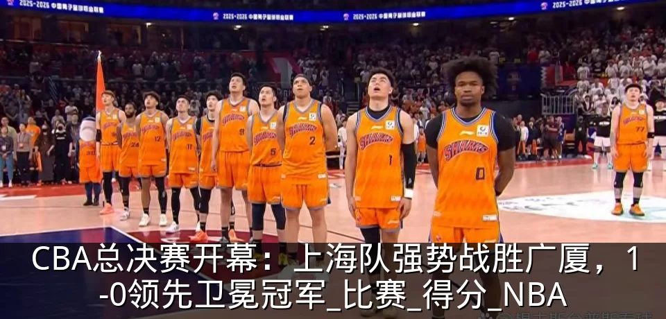 CBA总决赛开幕：上海队强势战胜广厦，1-0领先卫冕冠军_比赛_得分_NBA