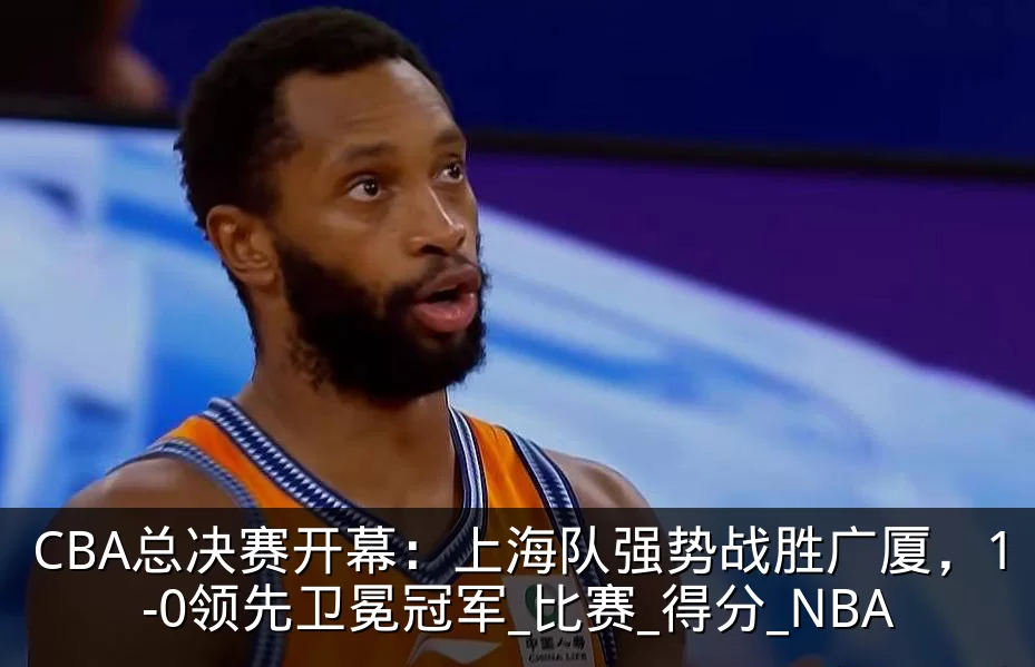 CBA总决赛开幕：上海队强势战胜广厦，1-0领先卫冕冠军_比赛_得分_NBA