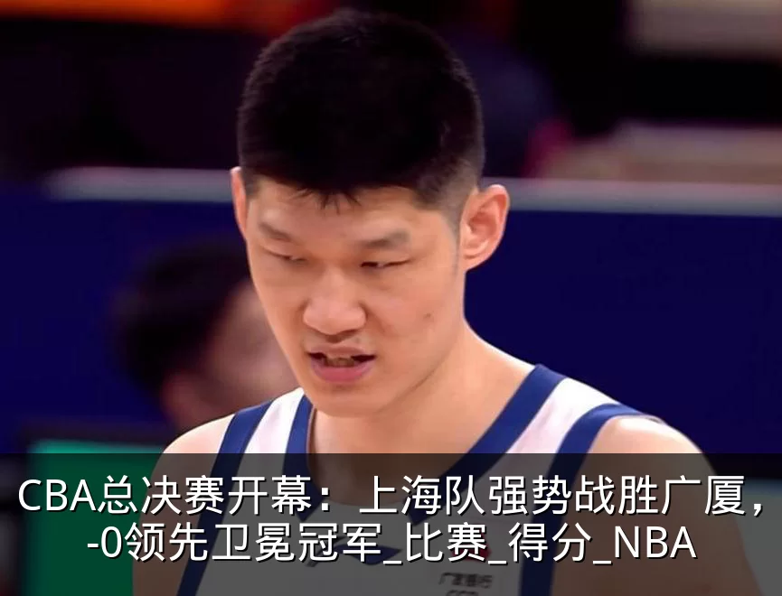 CBA总决赛开幕：上海队强势战胜广厦，1-0领先卫冕冠军_比赛_得分_NBA